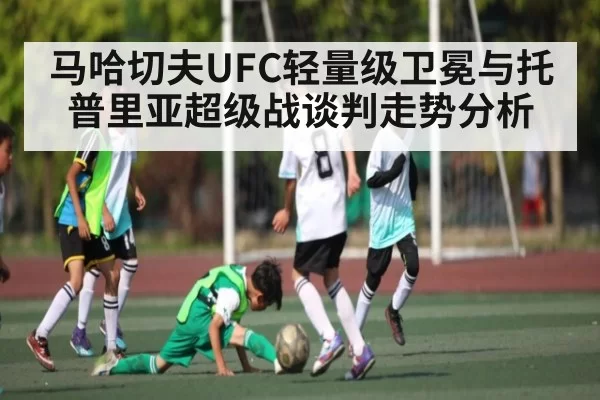 马哈切夫UFC轻量级卫冕与托普里亚超级战谈判走势分析